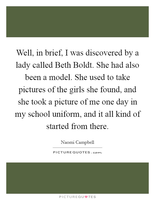 Well, in brief, I was discovered by a lady called Beth Boldt. She had also been a model. She used to take pictures of the girls she found, and she took a picture of me one day in my school uniform, and it all kind of started from there Picture Quote #1