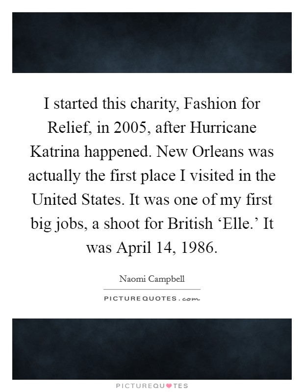 I started this charity, Fashion for Relief, in 2005, after Hurricane Katrina happened. New Orleans was actually the first place I visited in the United States. It was one of my first big jobs, a shoot for British ‘Elle.' It was April 14, 1986 Picture Quote #1