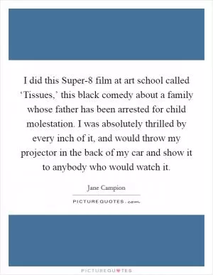 I did this Super-8 film at art school called ‘Tissues,’ this black comedy about a family whose father has been arrested for child molestation. I was absolutely thrilled by every inch of it, and would throw my projector in the back of my car and show it to anybody who would watch it Picture Quote #1