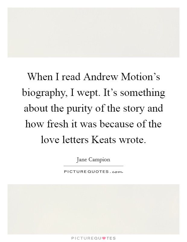 When I read Andrew Motion's biography, I wept. It's something about the purity of the story and how fresh it was because of the love letters Keats wrote Picture Quote #1