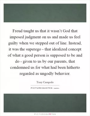 Freud taught us that it wasn’t God that imposed judgment on us and made us feel guilty when we stepped out of line. Instead, it was the superego - that idealized concept of what a good person is supposed to be and do - given to us by our parents, that condemned us for what had been hitherto regarded as ungodly behavior Picture Quote #1