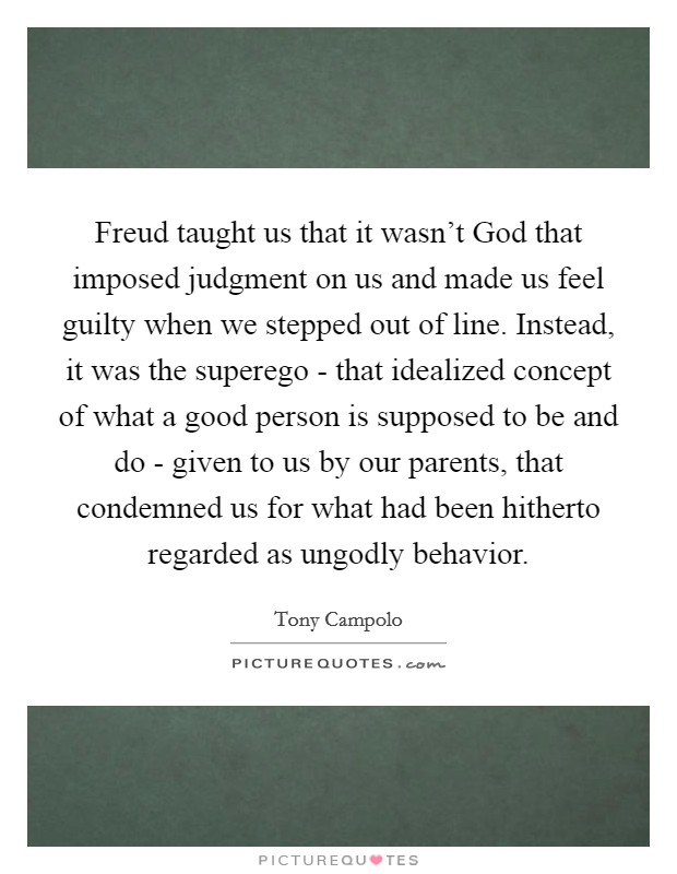 Freud taught us that it wasn't God that imposed judgment on us and made us feel guilty when we stepped out of line. Instead, it was the superego - that idealized concept of what a good person is supposed to be and do - given to us by our parents, that condemned us for what had been hitherto regarded as ungodly behavior Picture Quote #1