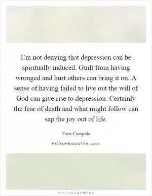 I’m not denying that depression can be spiritually induced. Guilt from having wronged and hurt others can bring it on. A sense of having failed to live out the will of God can give rise to depression. Certainly the fear of death and what might follow can sap the joy out of life Picture Quote #1