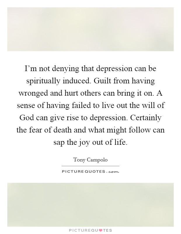 I'm not denying that depression can be spiritually induced. Guilt from having wronged and hurt others can bring it on. A sense of having failed to live out the will of God can give rise to depression. Certainly the fear of death and what might follow can sap the joy out of life Picture Quote #1