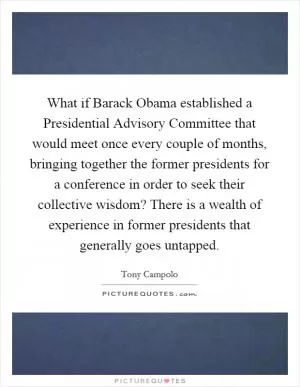 What if Barack Obama established a Presidential Advisory Committee that would meet once every couple of months, bringing together the former presidents for a conference in order to seek their collective wisdom? There is a wealth of experience in former presidents that generally goes untapped Picture Quote #1