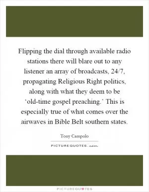Flipping the dial through available radio stations there will blare out to any listener an array of broadcasts, 24/7, propagating Religious Right politics, along with what they deem to be ‘old-time gospel preaching.’ This is especially true of what comes over the airwaves in Bible Belt southern states Picture Quote #1