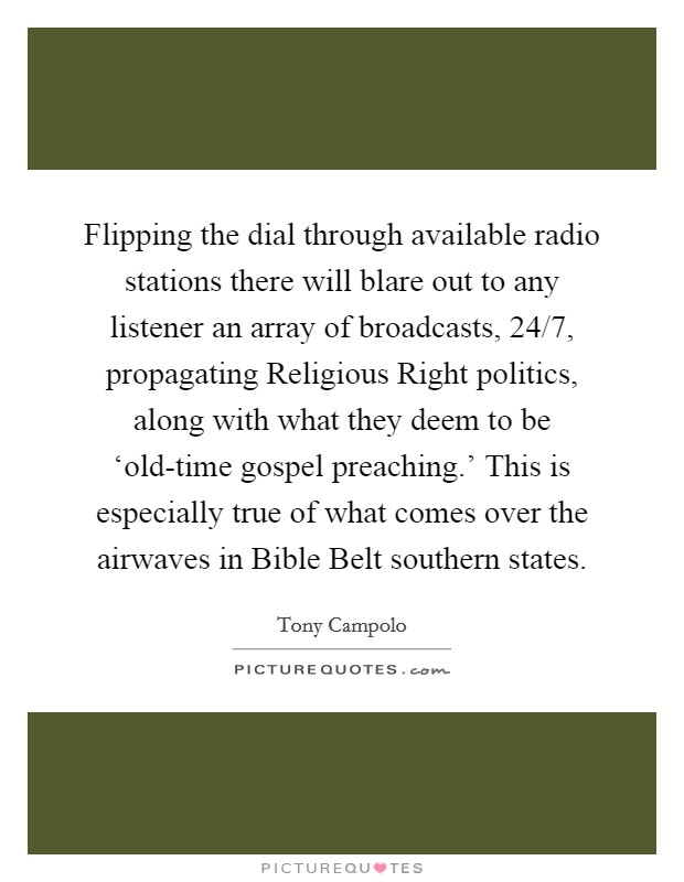 Flipping the dial through available radio stations there will blare out to any listener an array of broadcasts, 24/7, propagating Religious Right politics, along with what they deem to be ‘old-time gospel preaching.' This is especially true of what comes over the airwaves in Bible Belt southern states Picture Quote #1