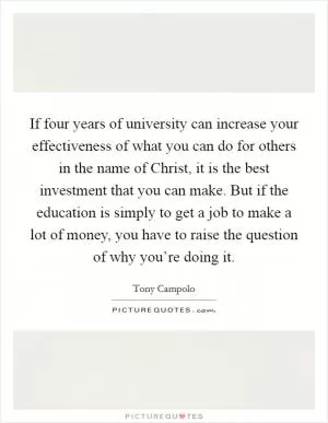 If four years of university can increase your effectiveness of what you can do for others in the name of Christ, it is the best investment that you can make. But if the education is simply to get a job to make a lot of money, you have to raise the question of why you’re doing it Picture Quote #1
