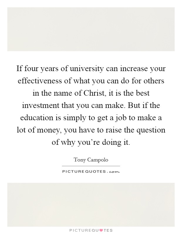 If four years of university can increase your effectiveness of what you can do for others in the name of Christ, it is the best investment that you can make. But if the education is simply to get a job to make a lot of money, you have to raise the question of why you're doing it Picture Quote #1