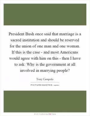 President Bush once said that marriage is a sacred institution and should be reserved for the union of one man and one woman. If this is the case - and most Americans would agree with him on this - then I have to ask: Why is the government at all involved in marrying people? Picture Quote #1