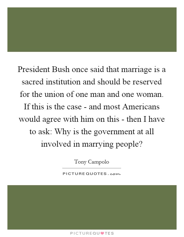 President Bush once said that marriage is a sacred institution and should be reserved for the union of one man and one woman. If this is the case - and most Americans would agree with him on this - then I have to ask: Why is the government at all involved in marrying people? Picture Quote #1