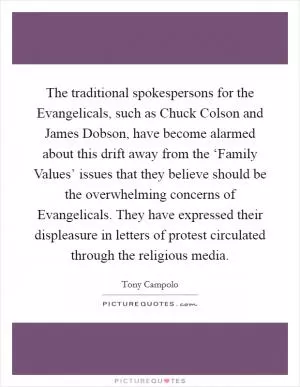 The traditional spokespersons for the Evangelicals, such as Chuck Colson and James Dobson, have become alarmed about this drift away from the ‘Family Values’ issues that they believe should be the overwhelming concerns of Evangelicals. They have expressed their displeasure in letters of protest circulated through the religious media Picture Quote #1