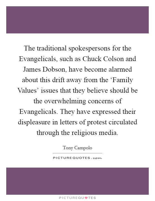 The traditional spokespersons for the Evangelicals, such as Chuck Colson and James Dobson, have become alarmed about this drift away from the ‘Family Values' issues that they believe should be the overwhelming concerns of Evangelicals. They have expressed their displeasure in letters of protest circulated through the religious media Picture Quote #1