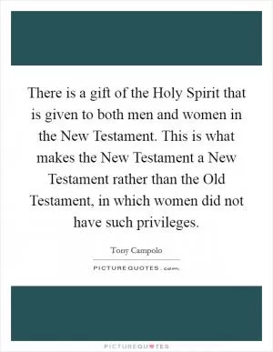 There is a gift of the Holy Spirit that is given to both men and women in the New Testament. This is what makes the New Testament a New Testament rather than the Old Testament, in which women did not have such privileges Picture Quote #1