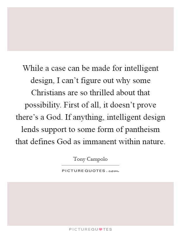 While a case can be made for intelligent design, I can't figure out why some Christians are so thrilled about that possibility. First of all, it doesn't prove there's a God. If anything, intelligent design lends support to some form of pantheism that defines God as immanent within nature Picture Quote #1