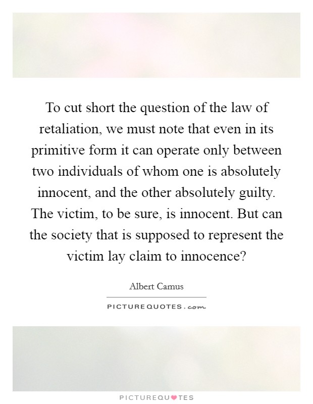 To cut short the question of the law of retaliation, we must note that even in its primitive form it can operate only between two individuals of whom one is absolutely innocent, and the other absolutely guilty. The victim, to be sure, is innocent. But can the society that is supposed to represent the victim lay claim to innocence? Picture Quote #1