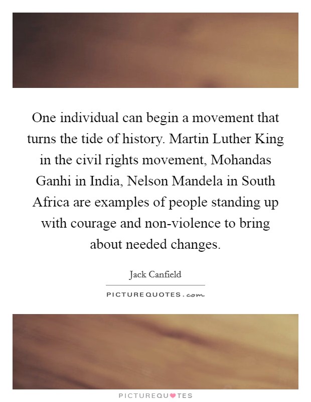 One individual can begin a movement that turns the tide of history. Martin Luther King in the civil rights movement, Mohandas Ganhi in India, Nelson Mandela in South Africa are examples of people standing up with courage and non-violence to bring about needed changes Picture Quote #1