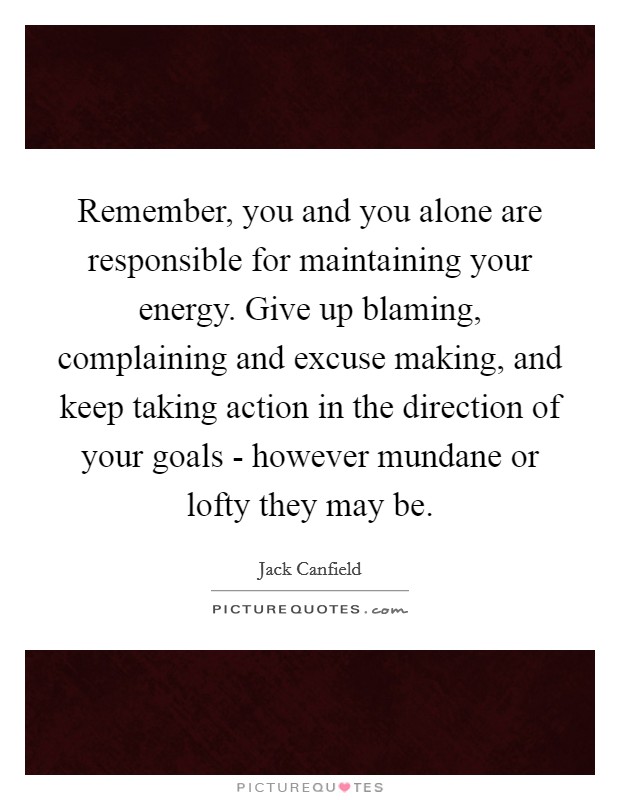 Remember, you and you alone are responsible for maintaining your energy. Give up blaming, complaining and excuse making, and keep taking action in the direction of your goals - however mundane or lofty they may be Picture Quote #1