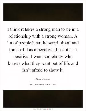 I think it takes a strong man to be in a relationship with a strong woman. A lot of people hear the word ‘diva’ and think of it as a negative. I see it as a positive. I want somebody who knows what they want out of life and isn’t afraid to show it Picture Quote #1