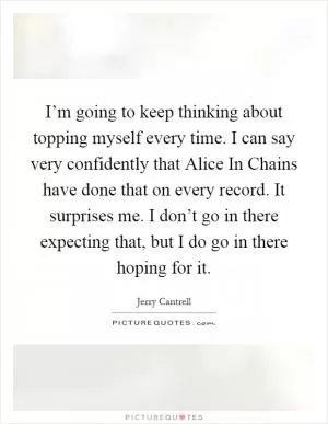 I’m going to keep thinking about topping myself every time. I can say very confidently that Alice In Chains have done that on every record. It surprises me. I don’t go in there expecting that, but I do go in there hoping for it Picture Quote #1