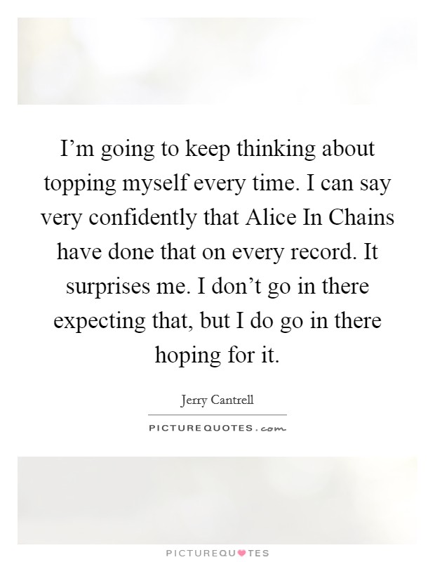 I'm going to keep thinking about topping myself every time. I can say very confidently that Alice In Chains have done that on every record. It surprises me. I don't go in there expecting that, but I do go in there hoping for it Picture Quote #1