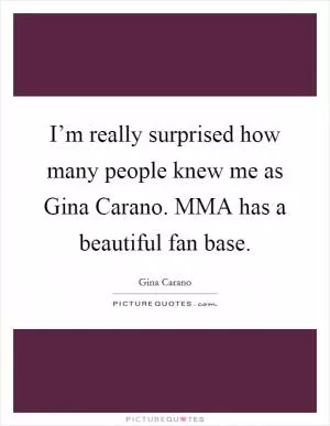 I’m really surprised how many people knew me as Gina Carano. MMA has a beautiful fan base Picture Quote #1