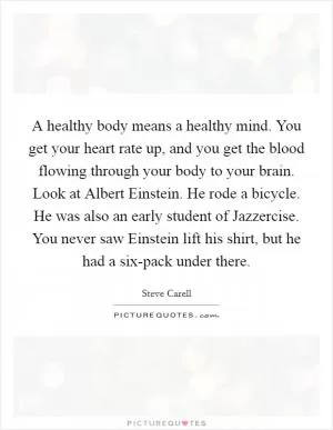A healthy body means a healthy mind. You get your heart rate up, and you get the blood flowing through your body to your brain. Look at Albert Einstein. He rode a bicycle. He was also an early student of Jazzercise. You never saw Einstein lift his shirt, but he had a six-pack under there Picture Quote #1