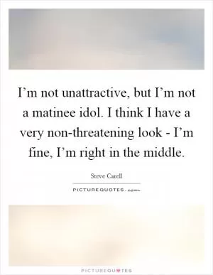 I’m not unattractive, but I’m not a matinee idol. I think I have a very non-threatening look - I’m fine, I’m right in the middle Picture Quote #1