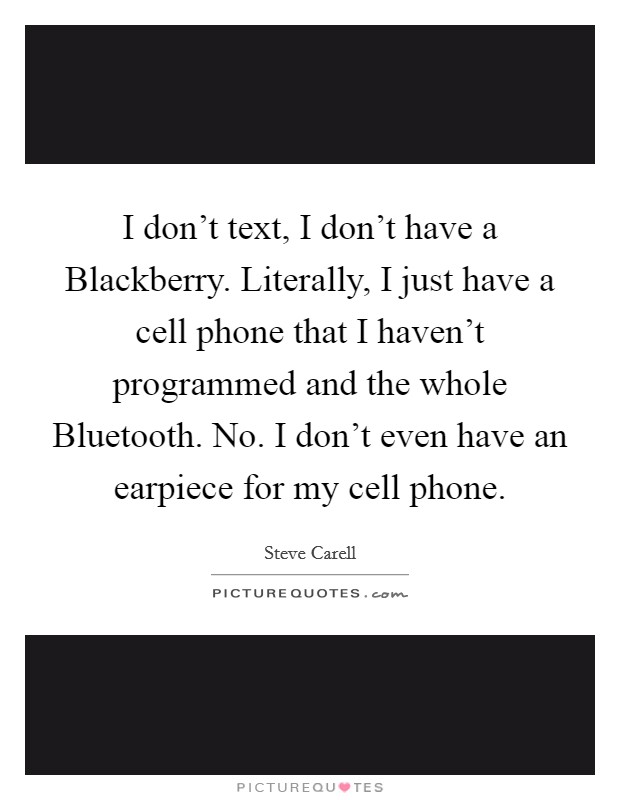 I don’t text, I don’t have a Blackberry. Literally, I just have a cell phone that I haven’t programmed and the whole Bluetooth. No. I don’t even have an earpiece for my cell phone Picture Quote #1