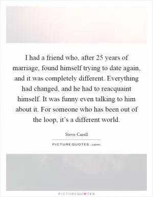 I had a friend who, after 25 years of marriage, found himself trying to date again, and it was completely different. Everything had changed, and he had to reacquaint himself. It was funny even talking to him about it. For someone who has been out of the loop, it’s a different world Picture Quote #1