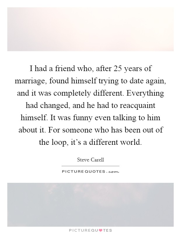 I had a friend who, after 25 years of marriage, found himself trying to date again, and it was completely different. Everything had changed, and he had to reacquaint himself. It was funny even talking to him about it. For someone who has been out of the loop, it's a different world Picture Quote #1