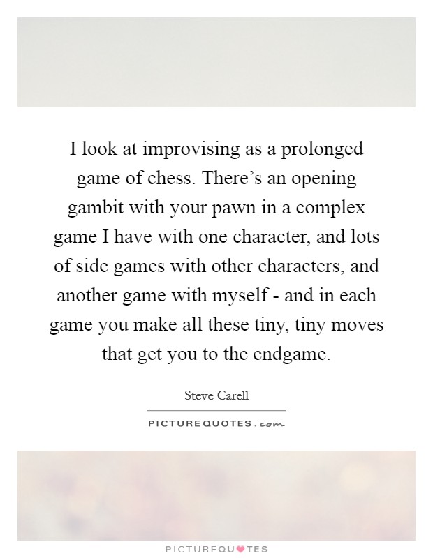 I look at improvising as a prolonged game of chess. There's an opening gambit with your pawn in a complex game I have with one character, and lots of side games with other characters, and another game with myself - and in each game you make all these tiny, tiny moves that get you to the endgame Picture Quote #1