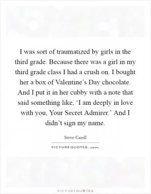 I was sort of traumatized by girls in the third grade. Because there was a girl in my third grade class I had a crush on. I bought her a box of Valentine’s Day chocolate. And I put it in her cubby with a note that said something like, ‘I am deeply in love with you, Your Secret Admirer.’ And I didn’t sign my name Picture Quote #1