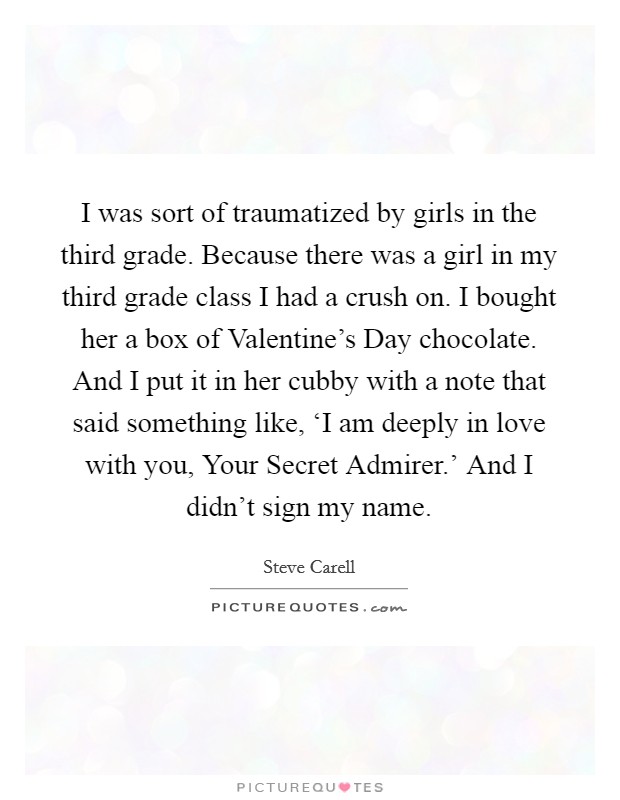 I was sort of traumatized by girls in the third grade. Because there was a girl in my third grade class I had a crush on. I bought her a box of Valentine's Day chocolate. And I put it in her cubby with a note that said something like, ‘I am deeply in love with you, Your Secret Admirer.' And I didn't sign my name Picture Quote #1
