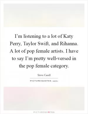I’m listening to a lot of Katy Perry, Taylor Swift, and Rihanna. A lot of pop female artists. I have to say I’m pretty well-versed in the pop female category Picture Quote #1