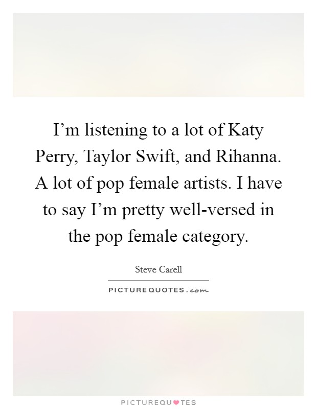 I'm listening to a lot of Katy Perry, Taylor Swift, and Rihanna. A lot of pop female artists. I have to say I'm pretty well-versed in the pop female category Picture Quote #1