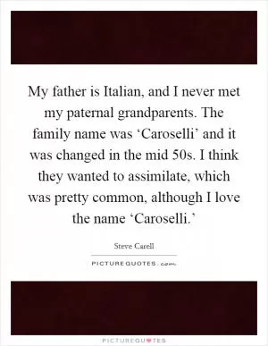 My father is Italian, and I never met my paternal grandparents. The family name was ‘Caroselli’ and it was changed in the mid  50s. I think they wanted to assimilate, which was pretty common, although I love the name ‘Caroselli.’ Picture Quote #1