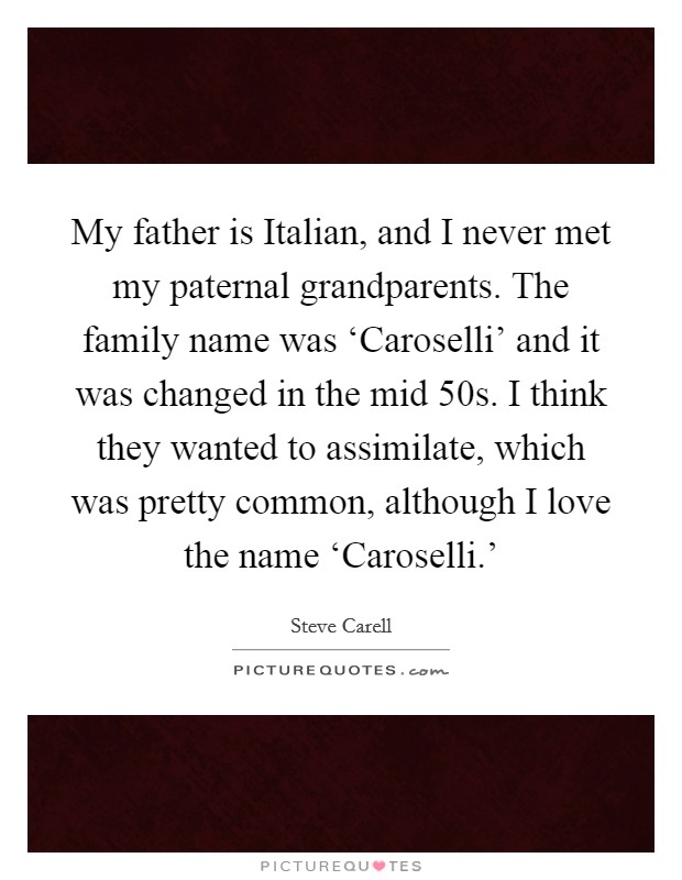 My father is Italian, and I never met my paternal grandparents. The family name was ‘Caroselli' and it was changed in the mid  50s. I think they wanted to assimilate, which was pretty common, although I love the name ‘Caroselli.' Picture Quote #1