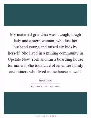 My maternal grandma was a tough, tough lady and a stern woman, who lost her husband young and raised six kids by herself. She lived in a mining community in Upstate New York and ran a boarding house for miners. She took care of an entire family and miners who lived in the house as well Picture Quote #1