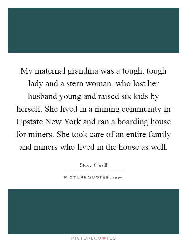My maternal grandma was a tough, tough lady and a stern woman, who lost her husband young and raised six kids by herself. She lived in a mining community in Upstate New York and ran a boarding house for miners. She took care of an entire family and miners who lived in the house as well Picture Quote #1