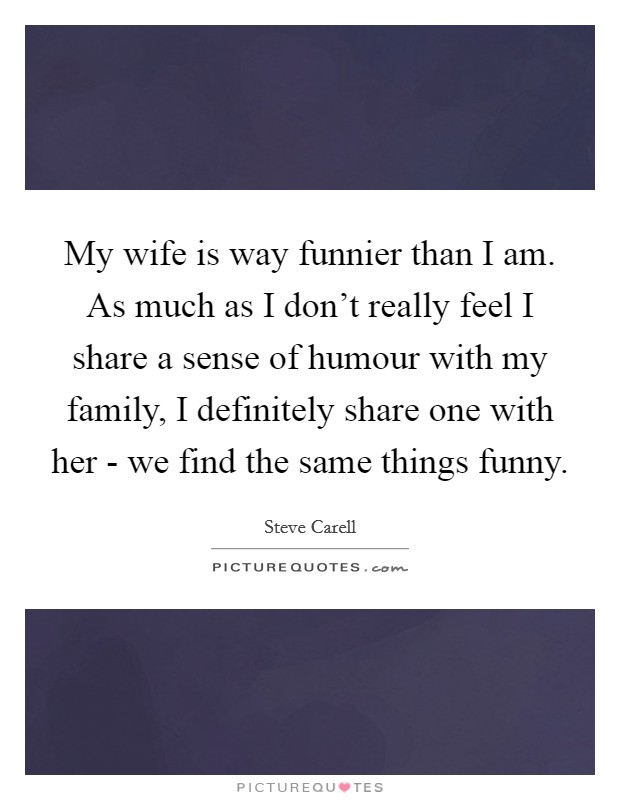 My wife is way funnier than I am. As much as I don't really feel I share a sense of humour with my family, I definitely share one with her - we find the same things funny Picture Quote #1