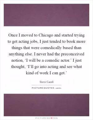 Once I moved to Chicago and started trying to get acting jobs, I just tended to book more things that were comedically based than anything else. I never had the preconceived notion, ‘I will be a comedic actor.’ I just thought, ‘I’ll go into acting and see what kind of work I can get.’ Picture Quote #1