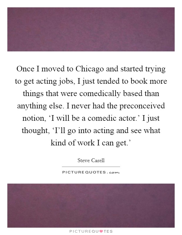 Once I moved to Chicago and started trying to get acting jobs, I just tended to book more things that were comedically based than anything else. I never had the preconceived notion, ‘I will be a comedic actor.' I just thought, ‘I'll go into acting and see what kind of work I can get.' Picture Quote #1