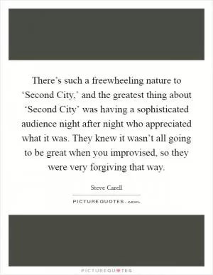 There’s such a freewheeling nature to ‘Second City,’ and the greatest thing about ‘Second City’ was having a sophisticated audience night after night who appreciated what it was. They knew it wasn’t all going to be great when you improvised, so they were very forgiving that way Picture Quote #1