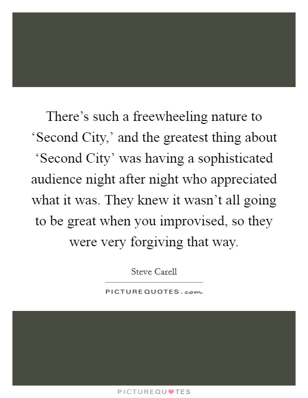 There's such a freewheeling nature to ‘Second City,' and the greatest thing about ‘Second City' was having a sophisticated audience night after night who appreciated what it was. They knew it wasn't all going to be great when you improvised, so they were very forgiving that way Picture Quote #1