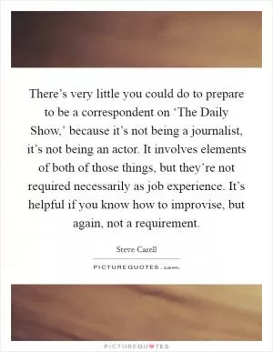 There’s very little you could do to prepare to be a correspondent on ‘The Daily Show,’ because it’s not being a journalist, it’s not being an actor. It involves elements of both of those things, but they’re not required necessarily as job experience. It’s helpful if you know how to improvise, but again, not a requirement Picture Quote #1