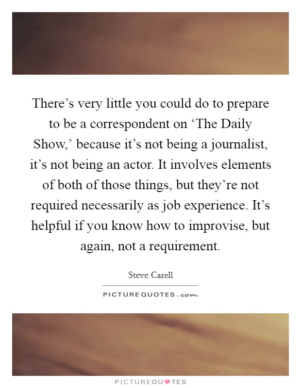 There's very little you could do to prepare to be a correspondent on ‘The Daily Show,' because it's not being a journalist, it's not being an actor. It involves elements of both of those things, but they're not required necessarily as job experience. It's helpful if you know how to improvise, but again, not a requirement Picture Quote #1