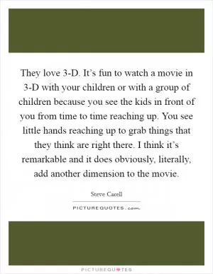 They love 3-D. It’s fun to watch a movie in 3-D with your children or with a group of children because you see the kids in front of you from time to time reaching up. You see little hands reaching up to grab things that they think are right there. I think it’s remarkable and it does obviously, literally, add another dimension to the movie Picture Quote #1