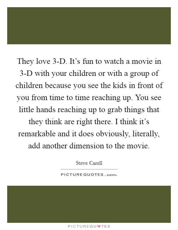 They love 3-D. It's fun to watch a movie in 3-D with your children or with a group of children because you see the kids in front of you from time to time reaching up. You see little hands reaching up to grab things that they think are right there. I think it's remarkable and it does obviously, literally, add another dimension to the movie Picture Quote #1
