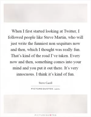 When I first started looking at Twitter, I followed people like Steve Martin, who will just write the funniest non sequiturs now and then, which I thought was really fun. That’s kind of the road I’ve taken. Every now and then, something comes into your mind and you put it out there. It’s very innocuous. I think it’s kind of fun Picture Quote #1